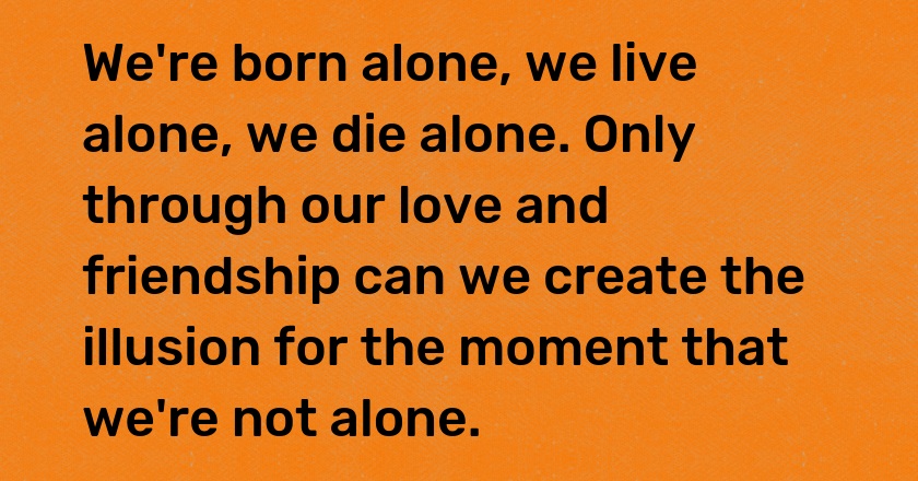 We're born alone, we live alone, we die alone. Only through our love and friendship can we create the illusion for the moment that we're not alone.