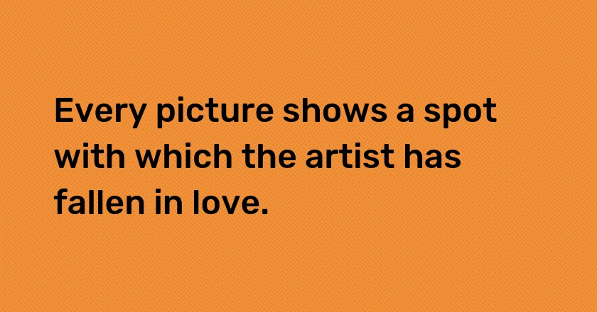 Every picture shows a spot with which the artist has fallen in love.