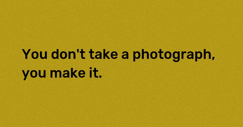 You don't take a photograph, you make it.