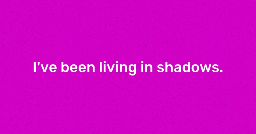 I've been living in shadows.