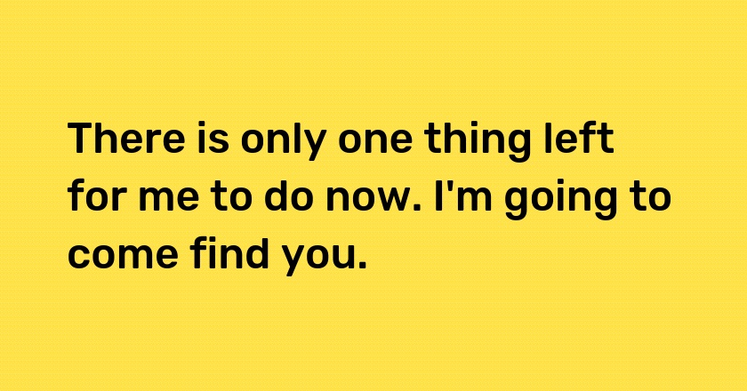 There is only one thing left for me to do now. I'm going to come find you.