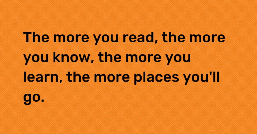 The more you read, the more you know, the more you learn, the more places you'll go.