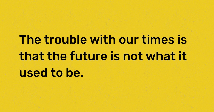 The trouble with our times is that the future is not what it used to be.