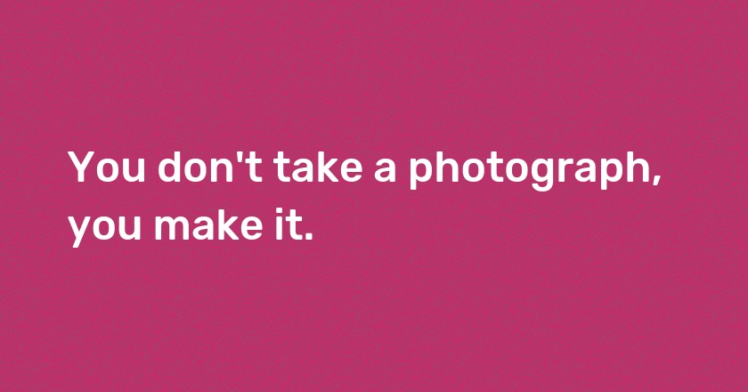 You don't take a photograph, you make it.