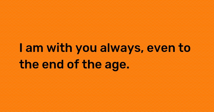 I am with you always, even to the end of the age.