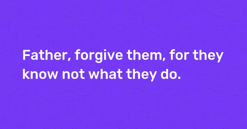 Father, forgive them, for they know not what they do.