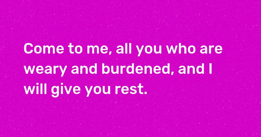 Come to me, all you who are weary and burdened, and I will give you rest.