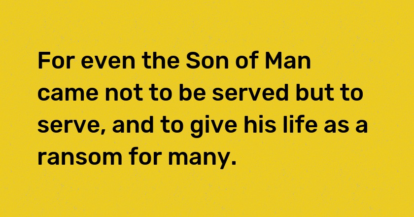 For even the Son of Man came not to be served but to serve, and to give his life as a ransom for many.