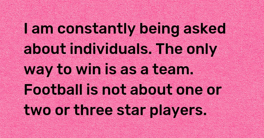 I am constantly being asked about individuals. The only way to win is as a team. Football is not about one or two or three star players.