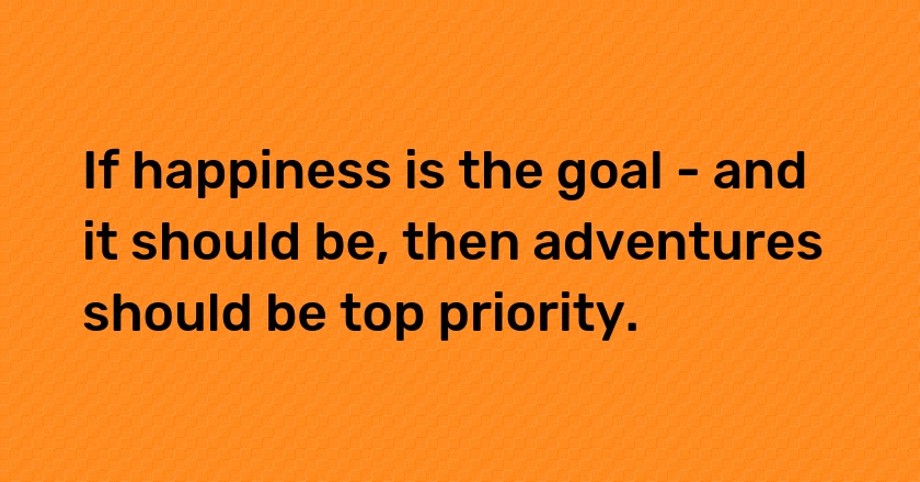 If happiness is the goal - and it should be, then adventures should be top priority.