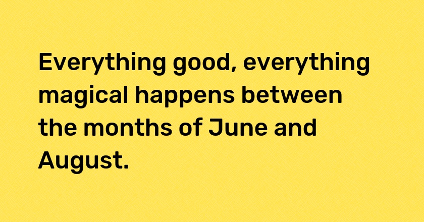 Everything good, everything magical happens between the months of June and August.