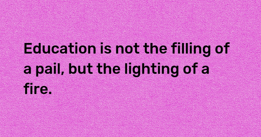 Education is not the filling of a pail, but the lighting of a fire.