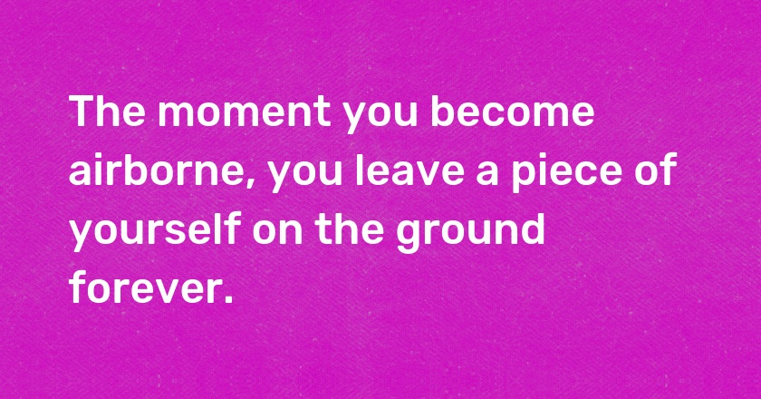 The moment you become airborne, you leave a piece of yourself on the ground forever.