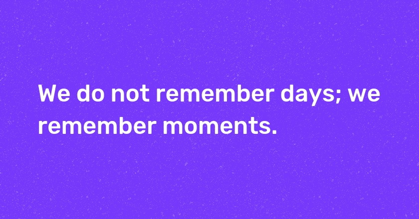 We do not remember days; we remember moments.