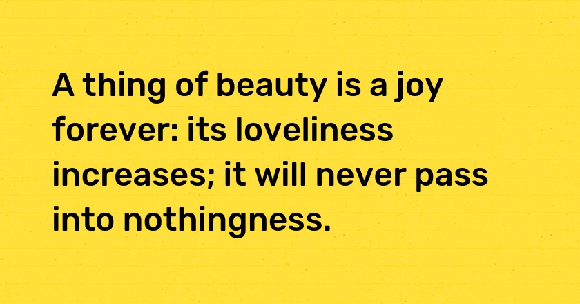 A thing of beauty is a joy forever: its loveliness increases; it will never pass into nothingness.