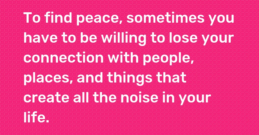 To find peace, sometimes you have to be willing to lose your connection with people, places, and things that create all the noise in your life.