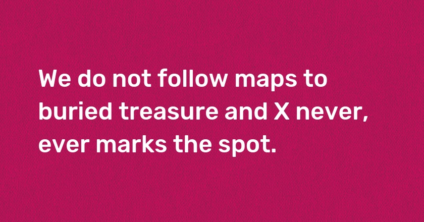 We do not follow maps to buried treasure and X never, ever marks the spot.