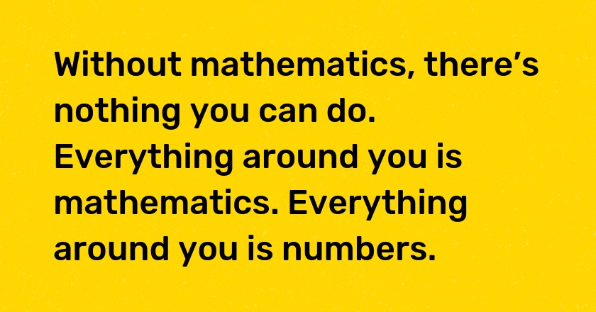 Without mathematics, there’s nothing you can do. Everything around you is mathematics. Everything around you is numbers.