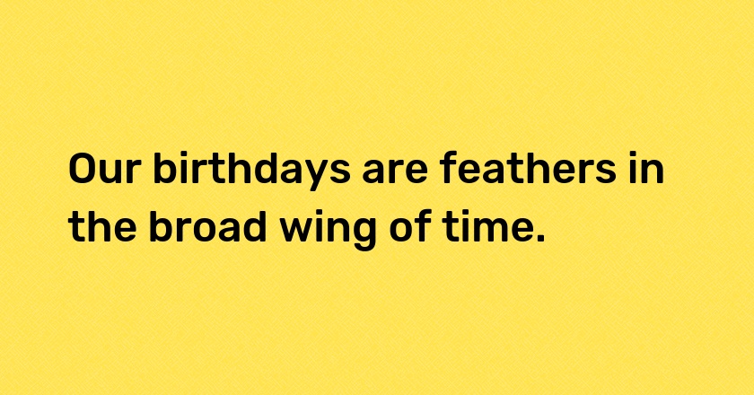 Our birthdays are feathers in the broad wing of time.