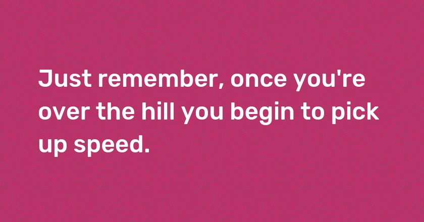 Just remember, once you're over the hill you begin to pick up speed.