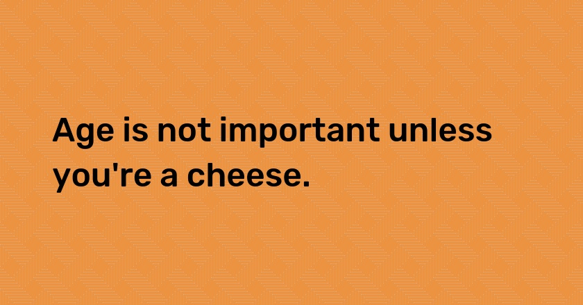 Age is not important unless you're a cheese.