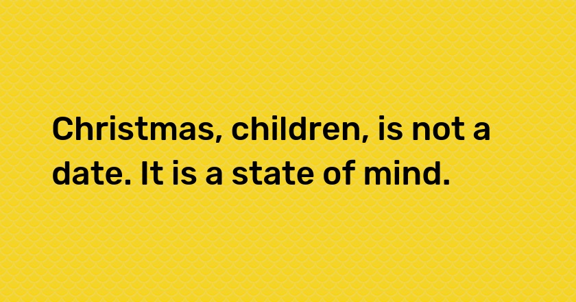 Christmas, children, is not a date. It is a state of mind.