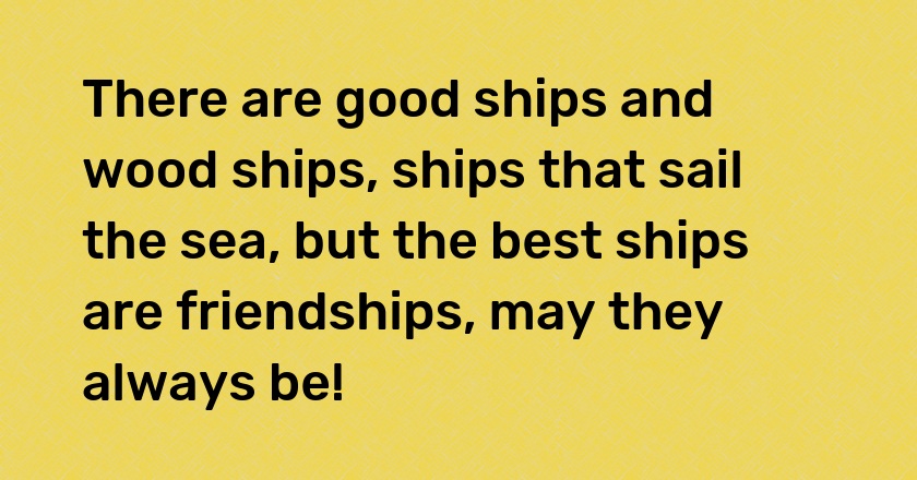 There are good ships and wood ships, ships that sail the sea, but the best ships are friendships, may they always be!