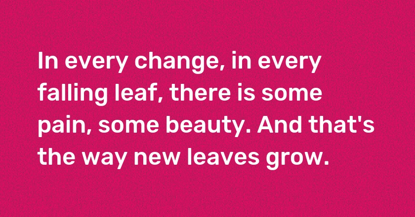 In every change, in every falling leaf, there is some pain, some beauty. And that's the way new leaves grow.