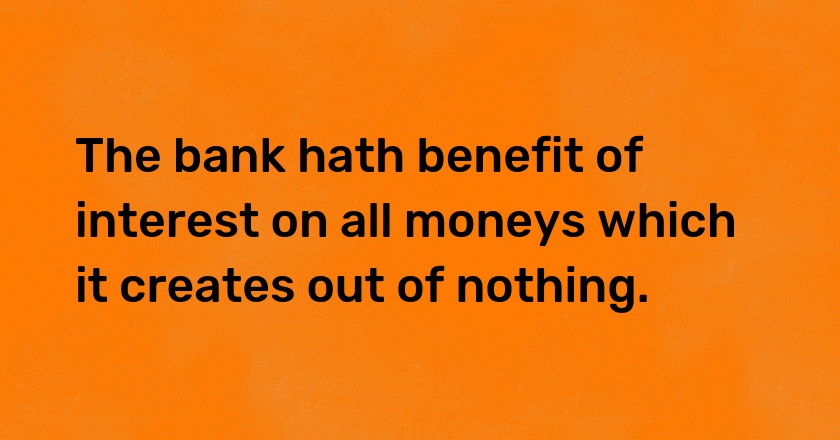 The bank hath benefit of interest on all moneys which it creates out of nothing.