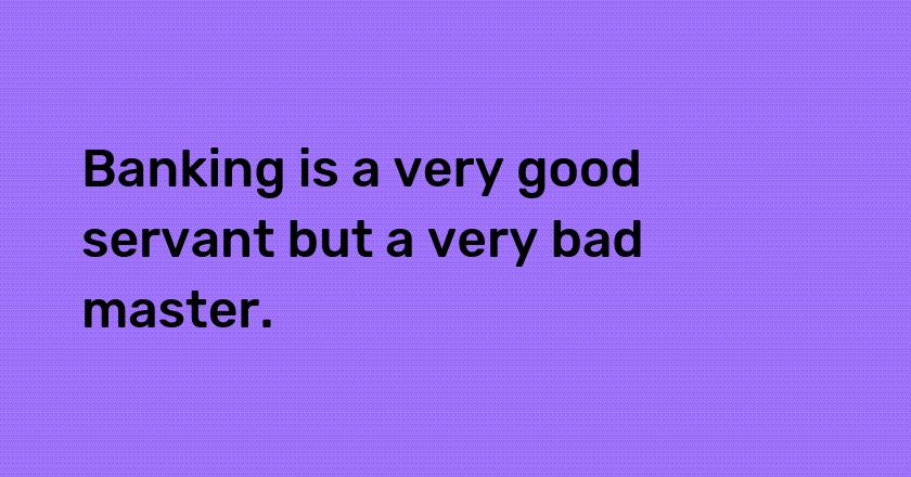 Banking is a very good servant but a very bad master.