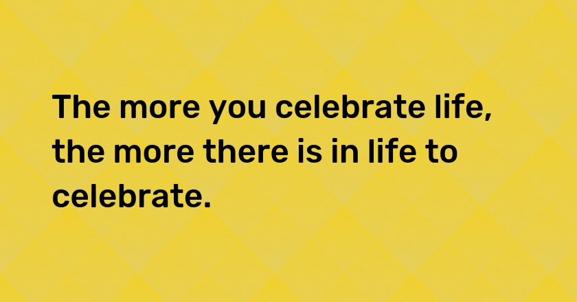 The more you celebrate life, the more there is in life to celebrate.