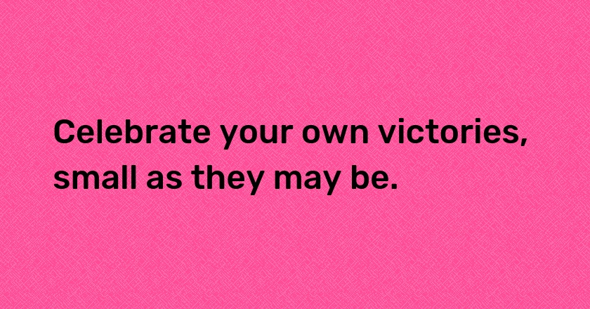 Celebrate your own victories, small as they may be.