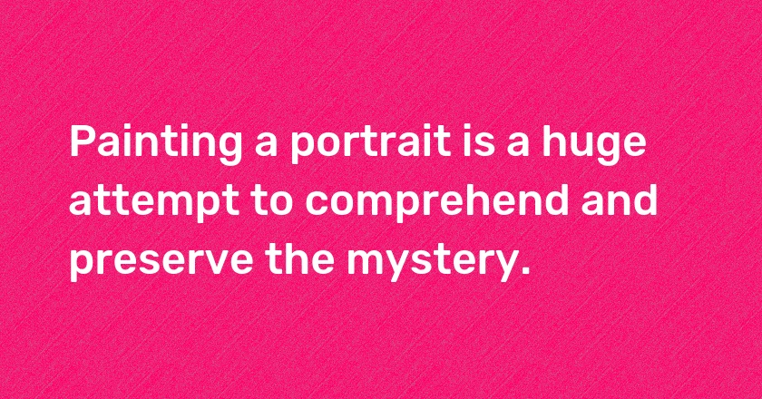 Painting a portrait is a huge attempt to comprehend and preserve the mystery.