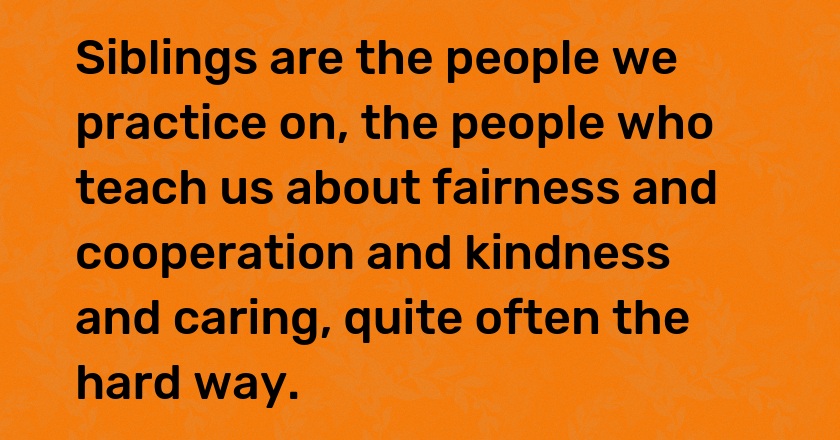 Siblings are the people we practice on, the people who teach us about fairness and cooperation and kindness and caring, quite often the hard way.