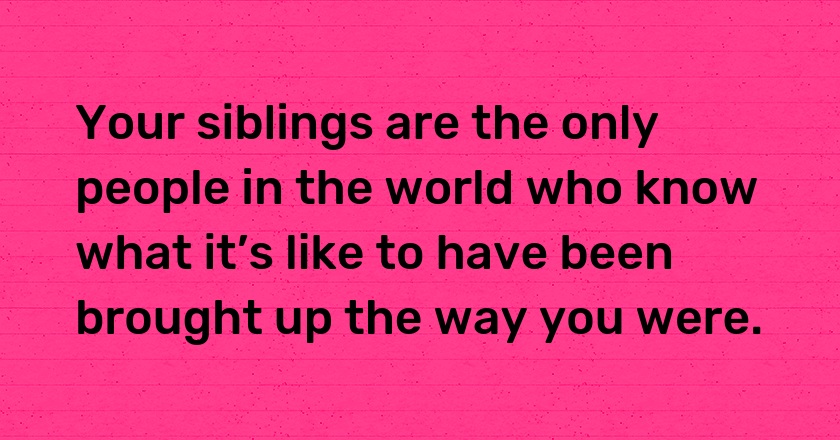 Your siblings are the only people in the world who know what it’s like to have been brought up the way you were.