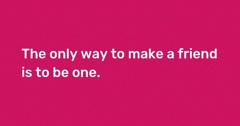 The only way to make a friend is to be one.