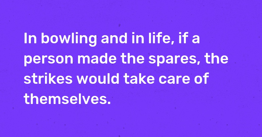 In bowling and in life, if a person made the spares, the strikes would take care of themselves.