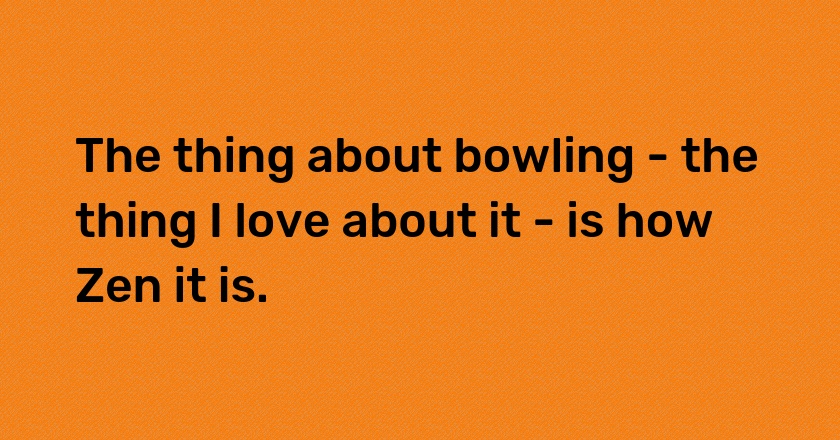 The thing about bowling - the thing I love about it - is how Zen it is.