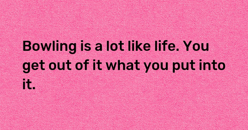 Bowling is a lot like life. You get out of it what you put into it.