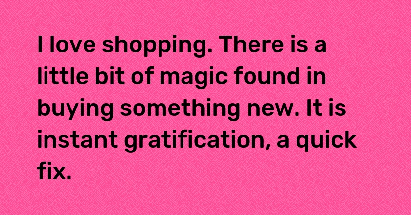 I love shopping. There is a little bit of magic found in buying something new. It is instant gratification, a quick fix.