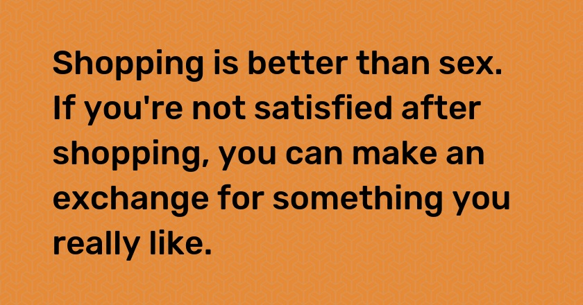 Shopping is better than sex. If you're not satisfied after shopping, you can make an exchange for something you really like.