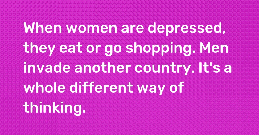 When women are depressed, they eat or go shopping. Men invade another country. It's a whole different way of thinking.