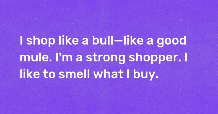 I shop like a bull—like a good mule. I'm a strong shopper. I like to smell what I buy.