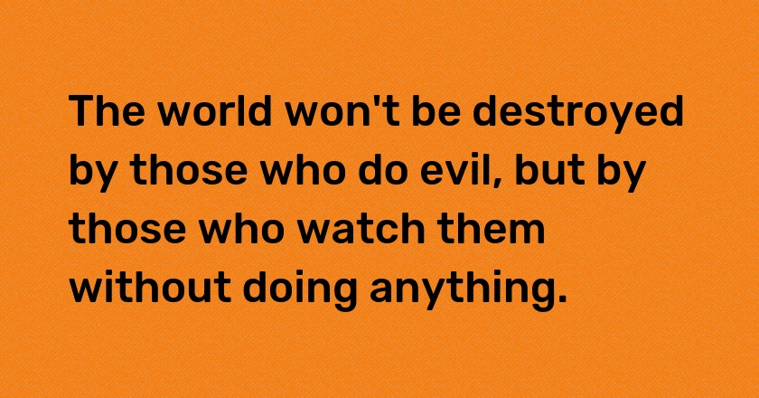 The world won't be destroyed by those who do evil, but by those who watch them without doing anything.