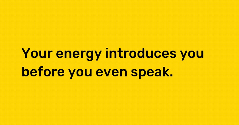 Your energy introduces you before you even speak.