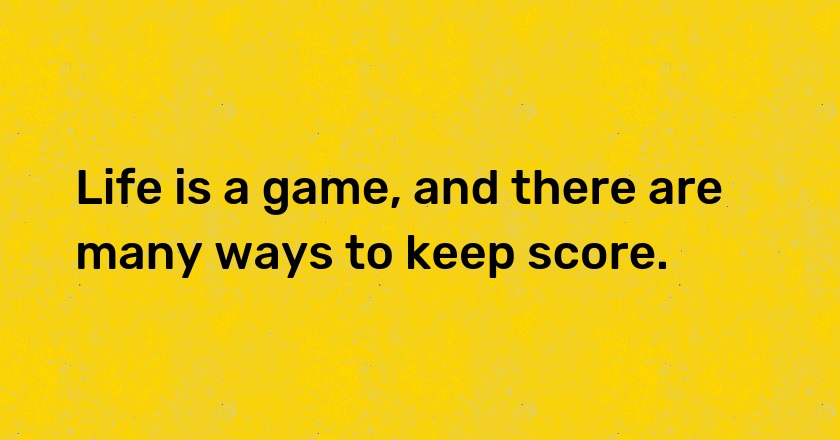 Life is a game, and there are many ways to keep score.