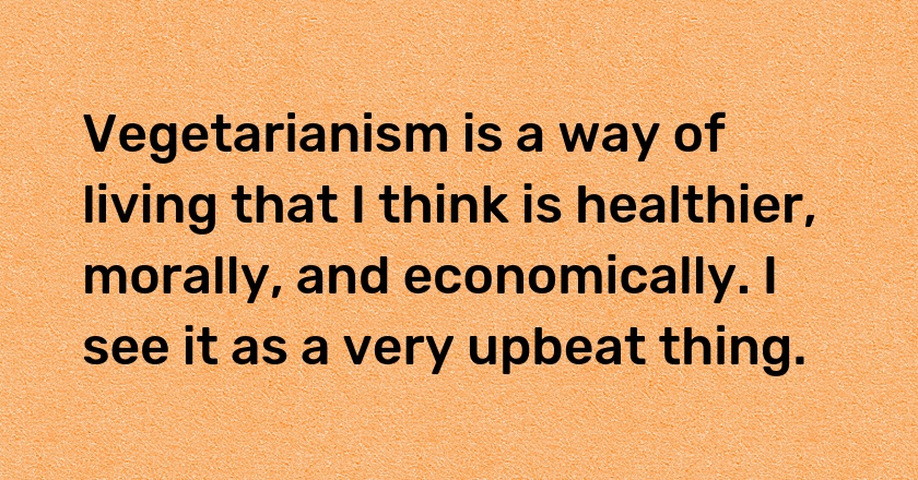 Vegetarianism is a way of living that I think is healthier, morally, and economically. I see it as a very upbeat thing.