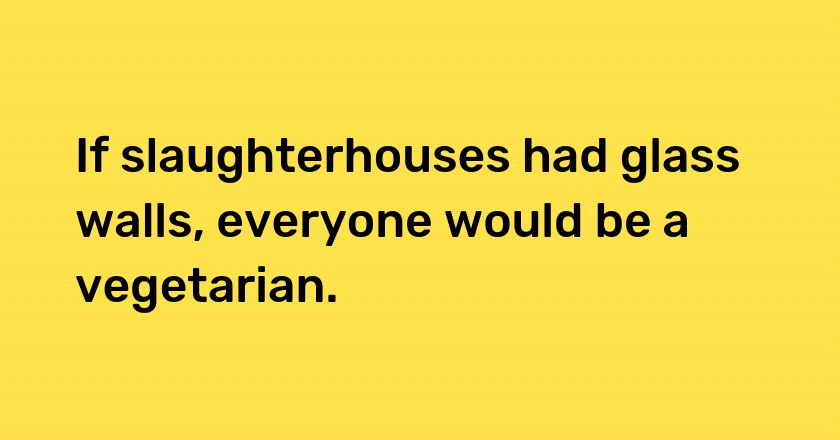 If slaughterhouses had glass walls, everyone would be a vegetarian.