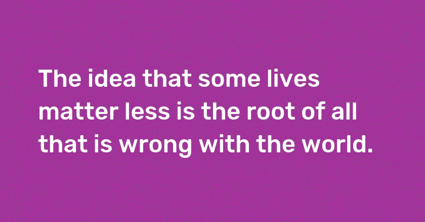 The idea that some lives matter less is the root of all that is wrong with the world.