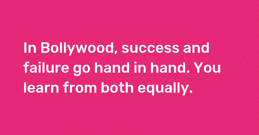 In Bollywood, success and failure go hand in hand. You learn from both equally.